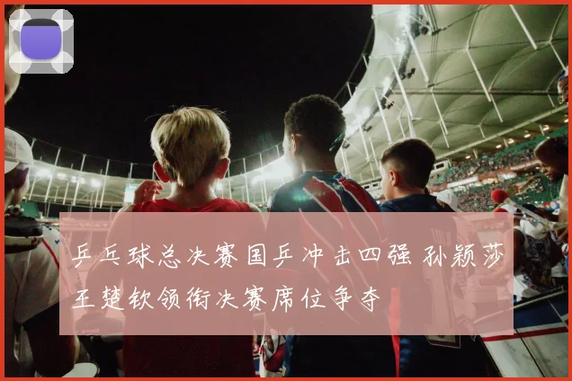 乒乓球总决赛国乒冲击四强 孙颖莎王楚钦领衔决赛席位争夺