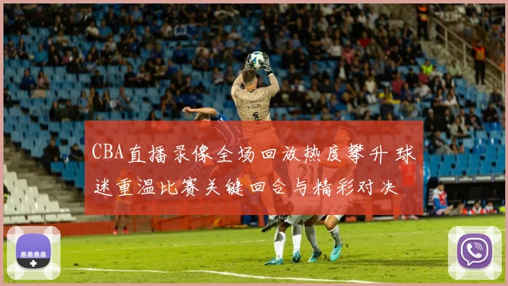 CBA直播录像全场回放热度攀升 球迷重温比赛关键回合与精彩对决