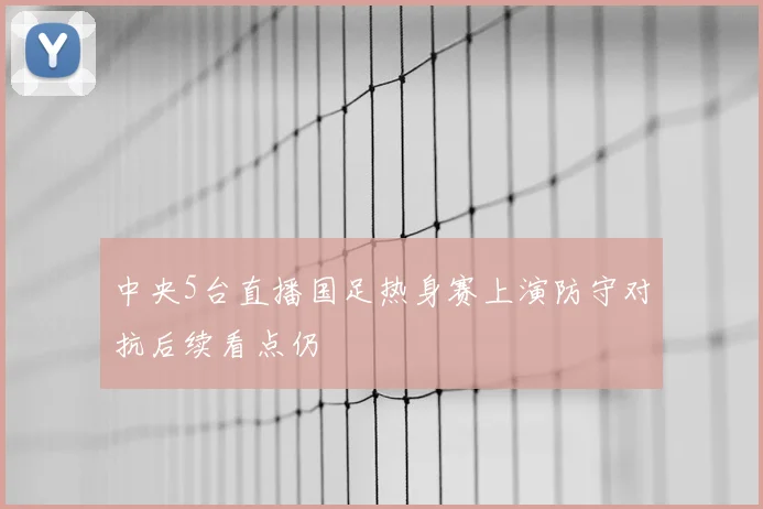 中央5台直播国足热身赛上演防守对抗后续看点仍