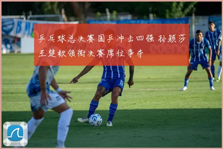 乒乓球总决赛国乒冲击四强 孙颖莎王楚钦领衔决赛席位争夺