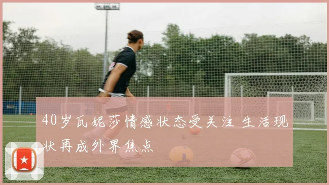 40岁瓦妮莎情感状态受关注 生活现状再成外界焦点