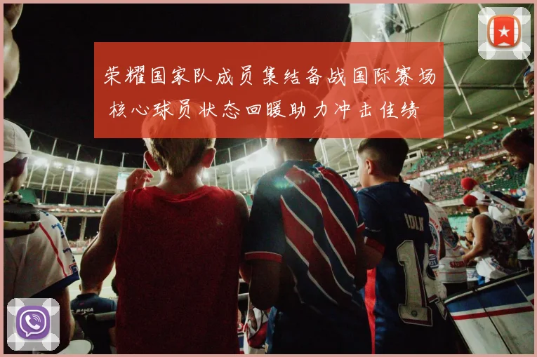 荣耀国家队成员集结备战国际赛场 核心球员状态回暖助力冲击佳绩