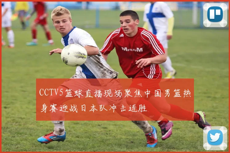 CCTV5篮球直播现场聚焦中国男篮热身赛迎战日本队冲击连胜