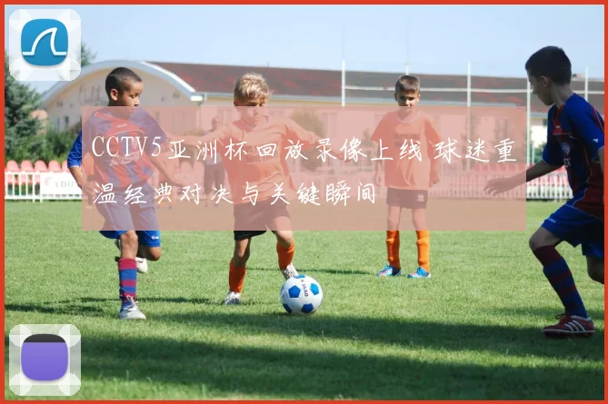 CCTV5亚洲杯回放录像上线 球迷重温经典对决与关键瞬间