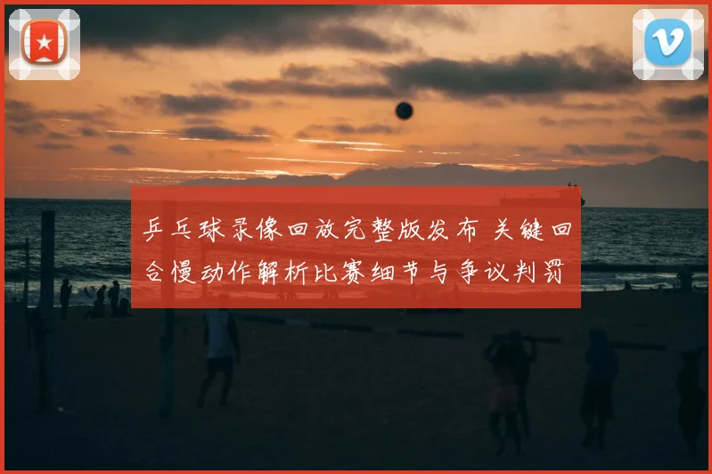 乒乓球录像回放完整版发布 关键回合慢动作解析比赛细节与争议判罚