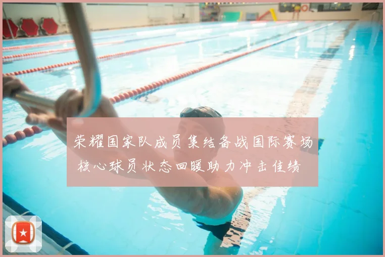 荣耀国家队成员集结备战国际赛场 核心球员状态回暖助力冲击佳绩