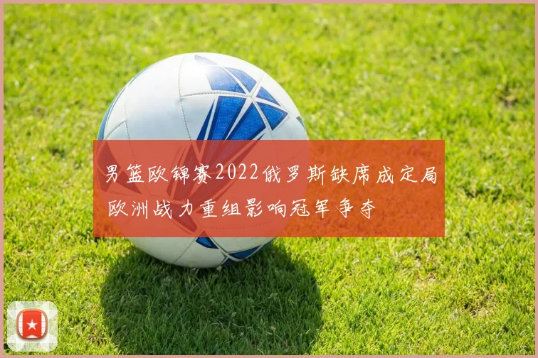 男篮欧锦赛2022俄罗斯缺席成定局 欧洲战力重组影响冠军争夺