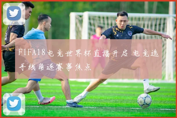 FIFA18电竞世界杯直播开启 电竞选手线角逐赛事焦点