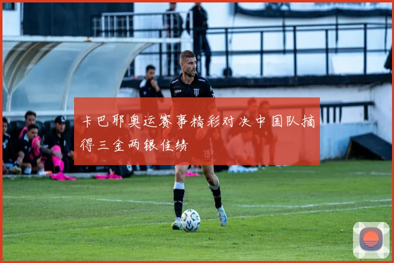 卡巴耶奥运赛事精彩对决中国队摘得三金两银佳绩