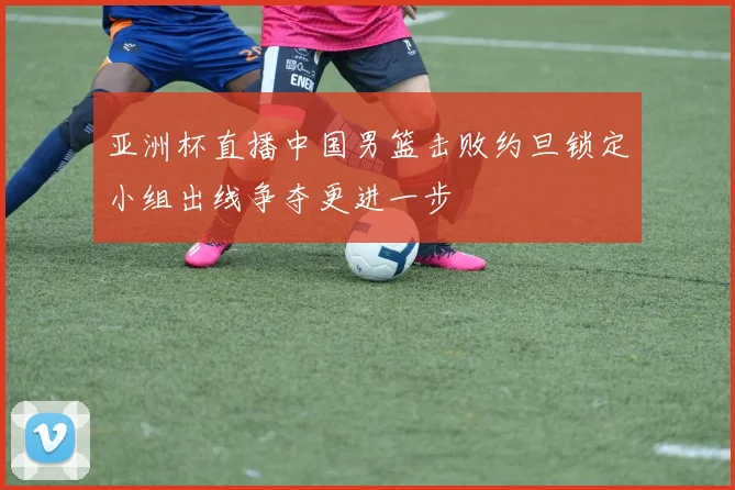 亚洲杯直播中国男篮击败约旦锁定小组出线争夺更进一步