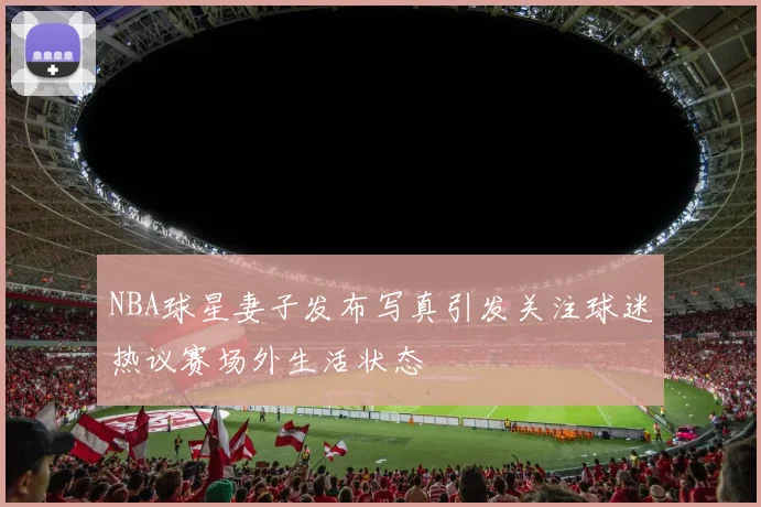 NBA球星妻子发布写真引发关注球迷热议赛场外生活状态