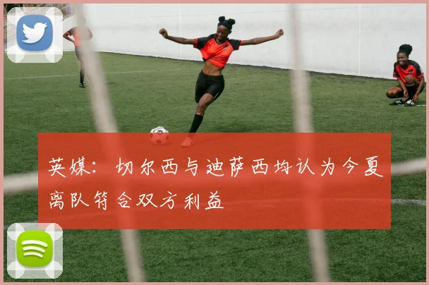 英媒:切尔西与迪萨西均认为今夏离队符合双方利益
