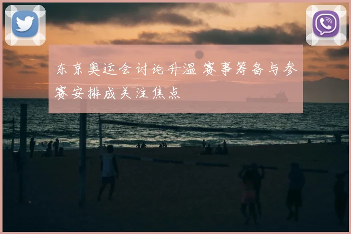 东京奥运会讨论升温 赛事筹备与参赛安排成关注焦点