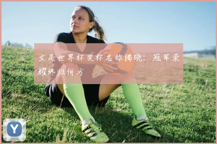 女足世界杯奖杯名称揭晓:冠军荣耀终归何方