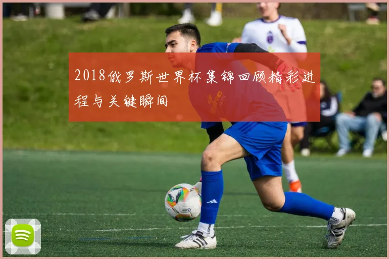 2018俄罗斯世界杯集锦回顾精彩进程与关键瞬间