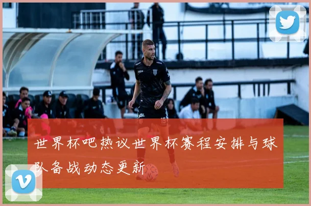 世界杯吧热议世界杯赛程安排与球队备战动态更新