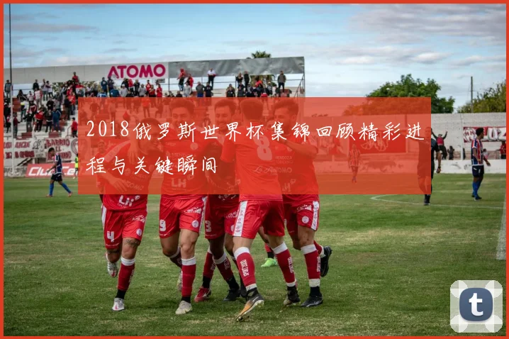 2018俄罗斯世界杯集锦回顾精彩进程与关键瞬间