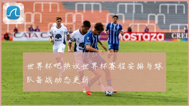 世界杯吧热议世界杯赛程安排与球队备战动态更新